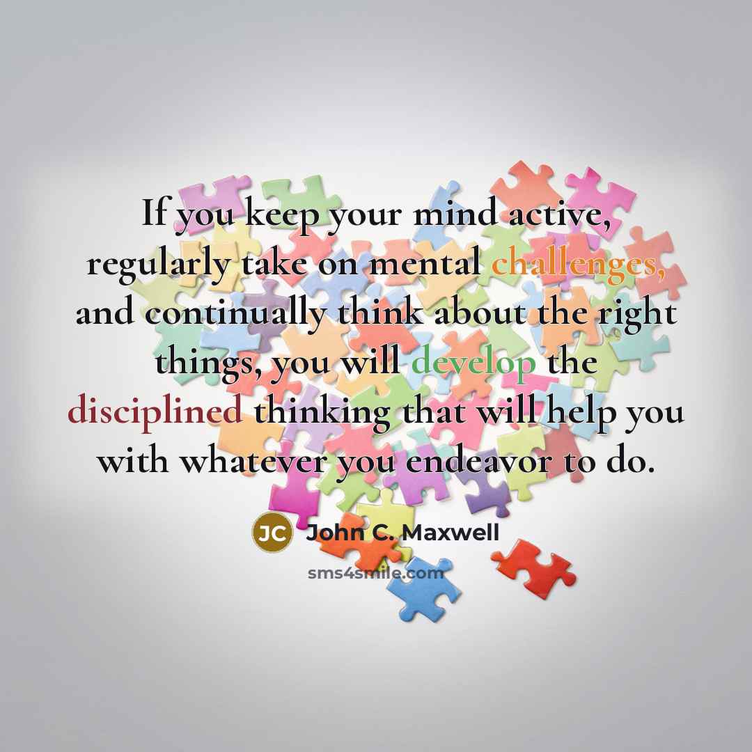 “If you keep your mind active, regularly take on mental challenges, and continually think about the right things, you will develop the disciplined thinking that will help you with whatever you endeavor to do.” quote by John C. Maxwell