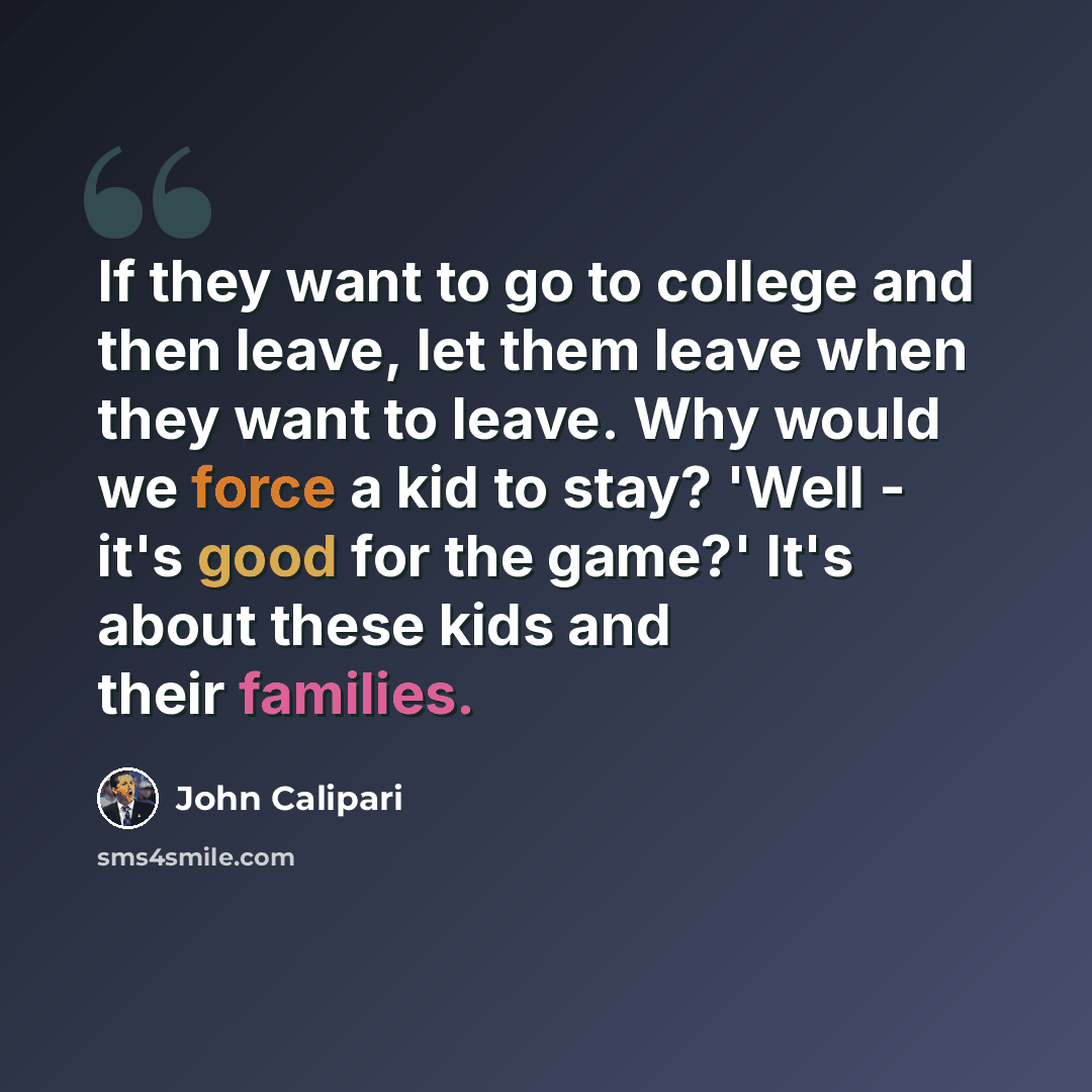 “If they want to go to college and then leave, let them leave when they want to leave. Why would we force a kid to stay? 'Well - it's good for the game?' It's about these kids and their families.” quote by John Calipari