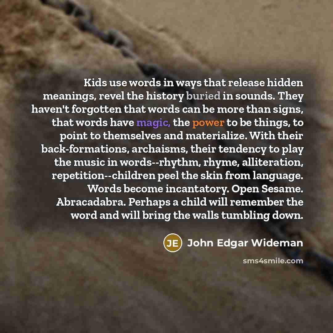 “Kids use words in ways that release hidden meanings, revel the history buried in sounds. They haven't forgotten that words can be more than signs, that words have magic, the power to be things, to point to themselves and materialize. With their back-formations, archaisms, their tendency to play…” quote by John Edgar Wideman