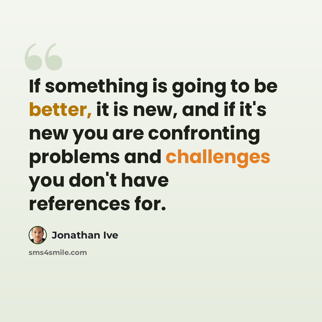 “If something is going to be better, it is new, and if it's new you are confronting problems and challenges you don't have references for.” quote by Jonathan Ive