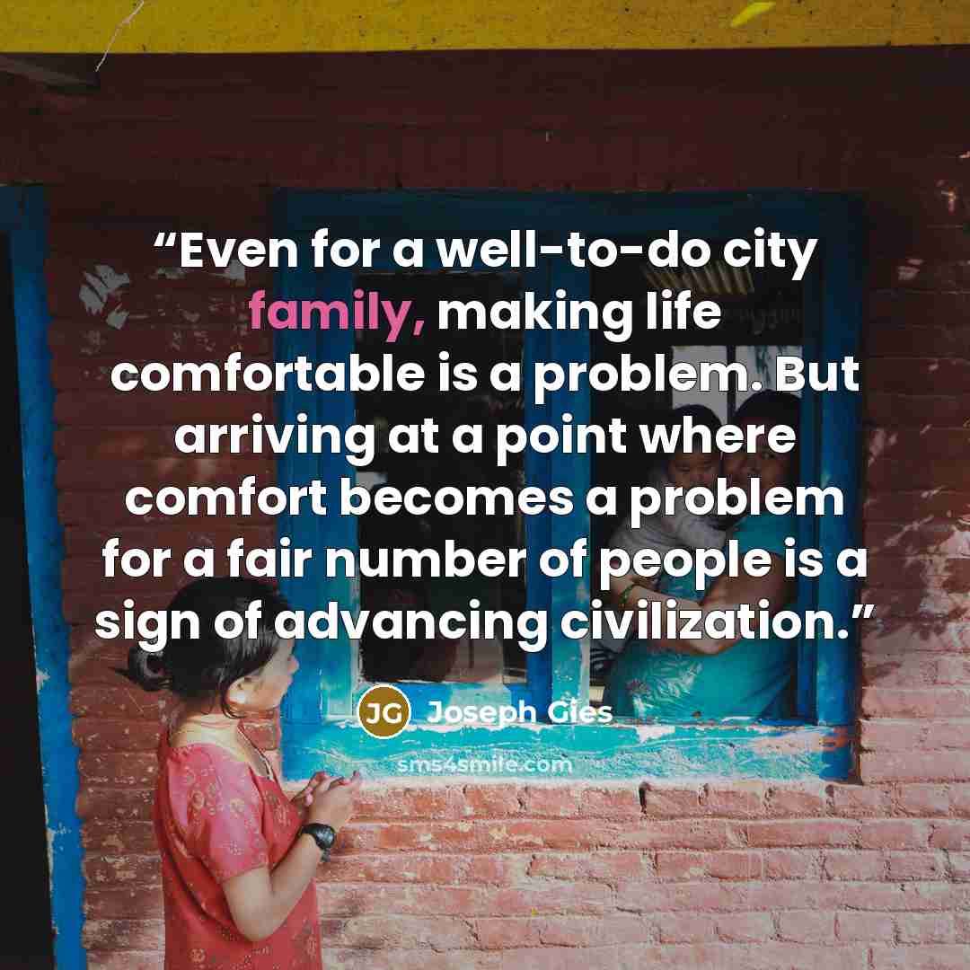 “Even for a well-to-do city family, making life comfortable is a problem. But arriving at a point where comfort becomes a problem for a fair number of people is a sign of advancing civilization.” quote by Joseph Gies