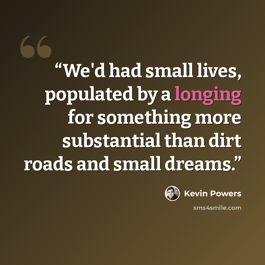 “We'd had small lives, populated by a longing for something more substantial than dirt roads and small dreams.” quote by Kevin Powers