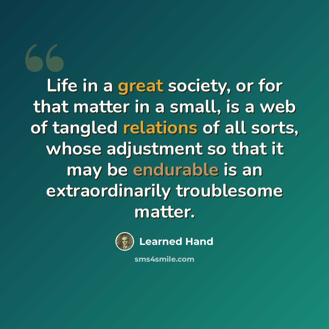 “Life in a great society, or for that matter in a small, is a web of tangled relations of all sorts, whose adjustment so that it may be endurable is an extraordinarily troublesome matter.” quote by Learned Hand