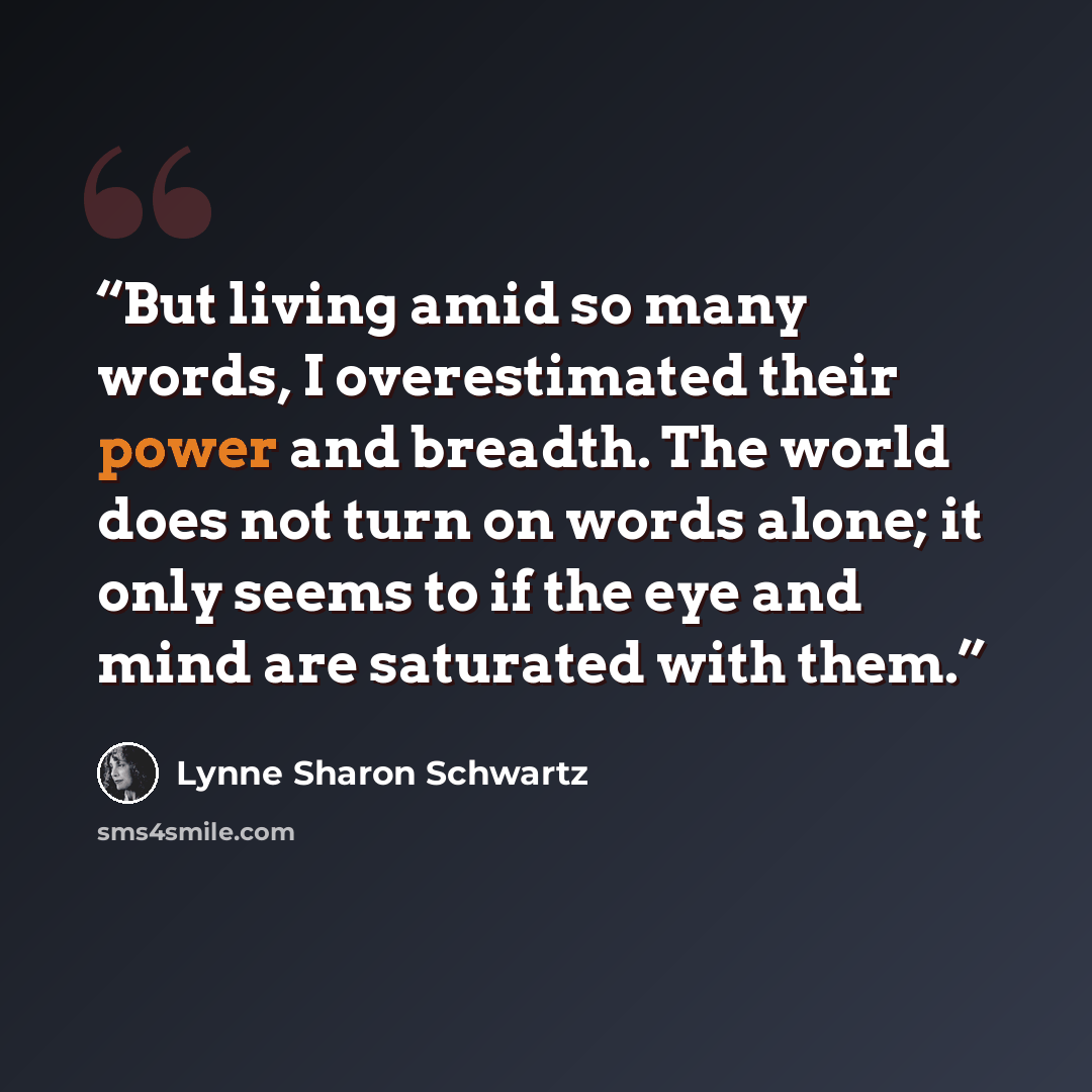 “But living amid so many words, I overestimated their power and breadth. The world does not turn on words alone; it only seems to if the eye and mind are saturated with them.” quote by Lynne Sharon Schwartz