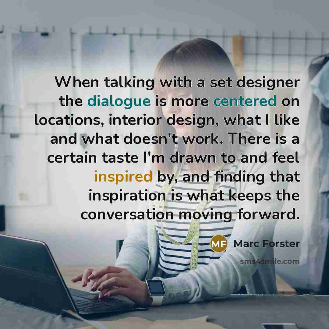 “When talking with a set designer the dialogue is more centered on locations, interior design, what I like and what doesn't work. There is a certain taste I'm drawn to and feel inspired by, and finding that inspiration is what keeps the conversation moving forward.” quote by Marc Forster