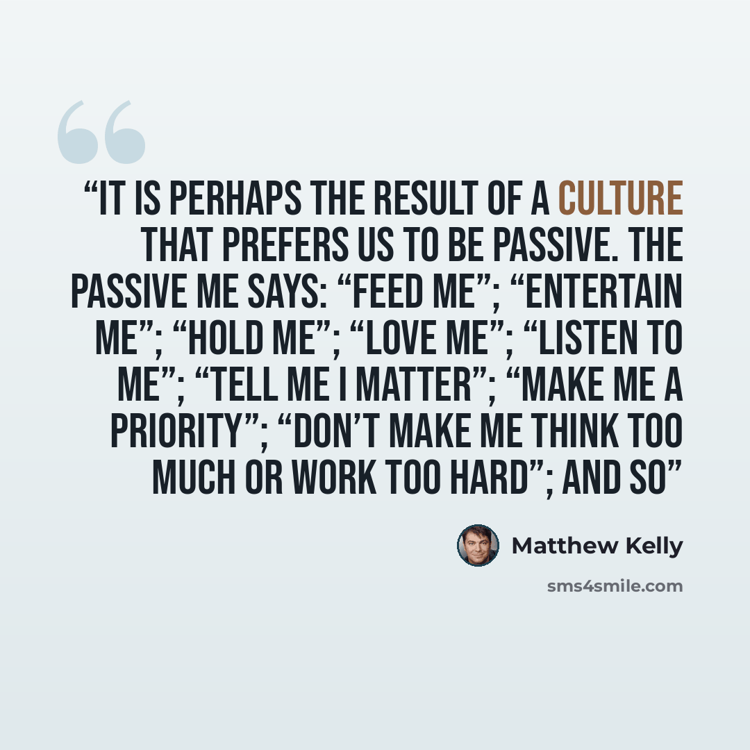 “It is perhaps the result of a culture that prefers us to be passive. The passive me says: “Feed me”; “Entertain me”; “Hold me”; “Love me”; “Listen to me”; “Tell me I matter”; “Make me a priority”; “Don’t make me think too much or work too hard”; and so” quote by Matthew Kelly