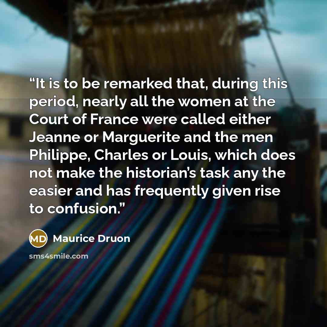“It is to be remarked that, during this period, nearly all the women at the Court of France were called either Jeanne or Marguerite and the men Philippe, Charles or Louis, which does not make the historian’s task any the easier and has frequently given rise to confusion.” quote by Maurice Druon
