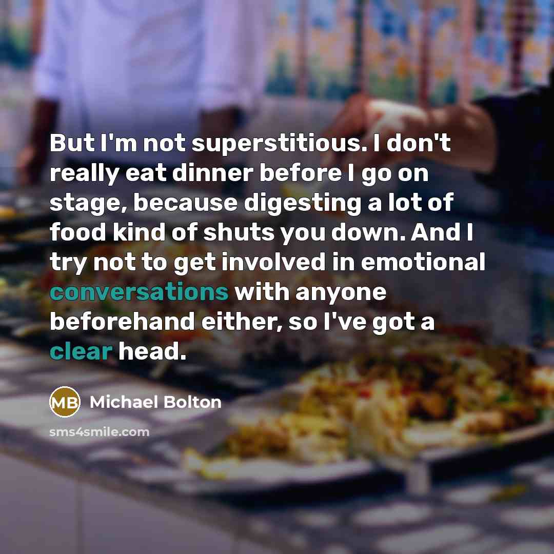 “But I'm not superstitious. I don't really eat dinner before I go on stage, because digesting a lot of food kind of shuts you down. And I try not to get involved in emotional conversations with anyone beforehand either, so I've got a clear head.” quote by Michael Bolton