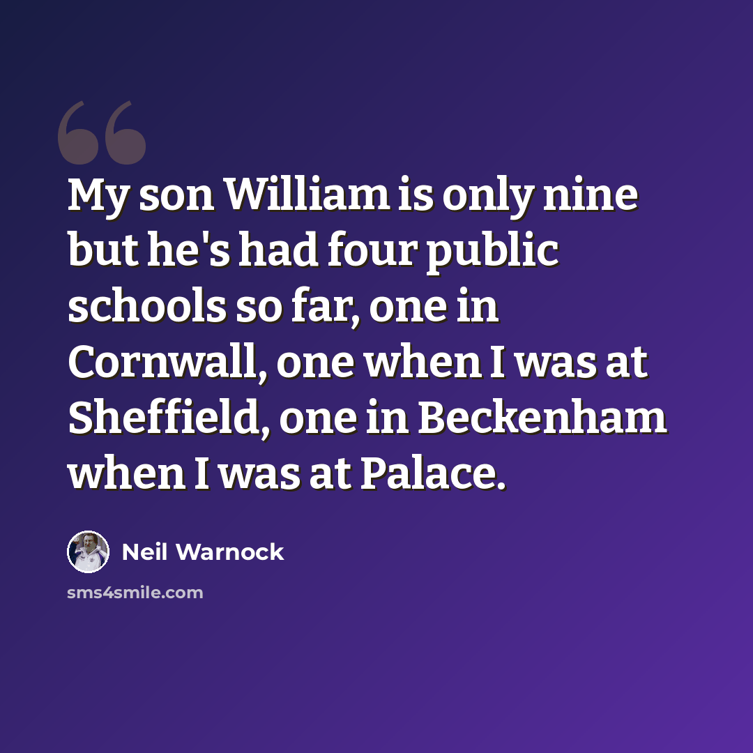 “My son William is only nine but he's had four public schools so far, one in Cornwall, one when I was at Sheffield, one in Beckenham when I was at Palace.” quote by Neil Warnock