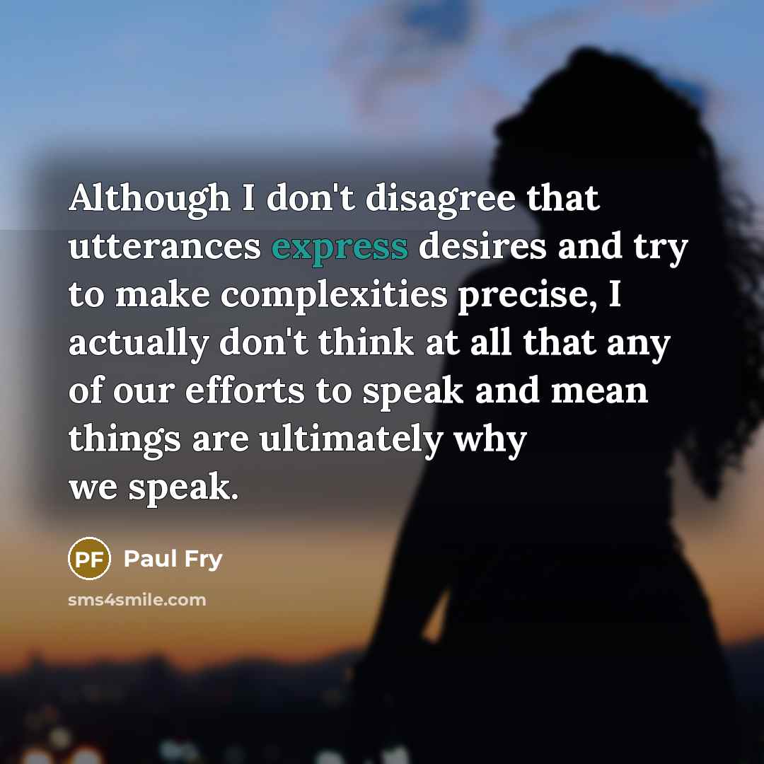 “Although I don't disagree that utterances express desires and try to make complexities precise, I actually don't think at all that any of our efforts to speak and mean things are ultimately why we speak.” quote by Paul Fry