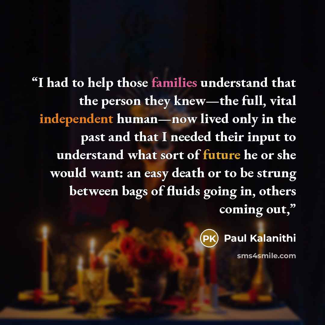 “I had to help those families understand that the person they knew—the full, vital independent human—now lived only in the past and that I needed their input to understand what sort of future he or she would want: an easy death or to be strung between bags of fluids going in, others coming out,” quote by Paul Kalanithi