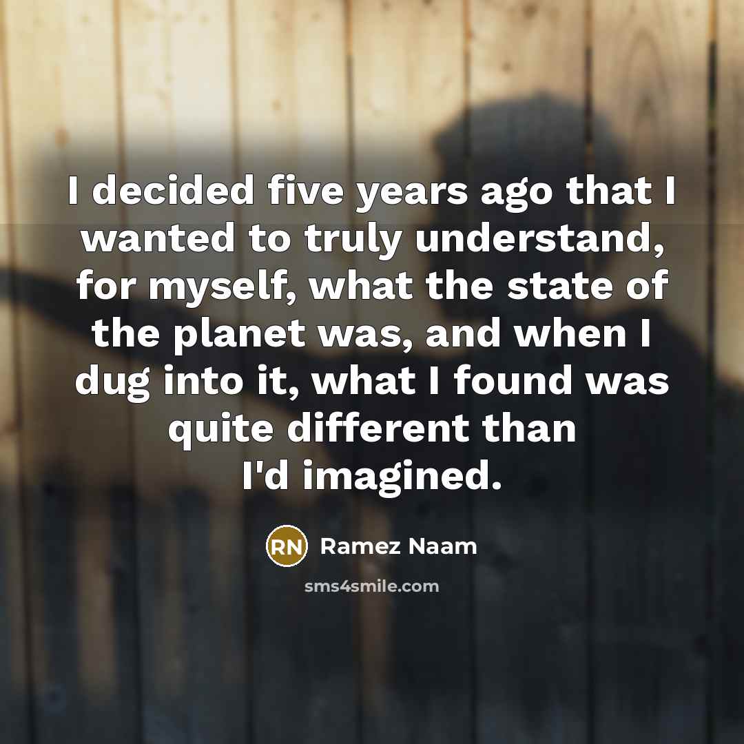 “I decided five years ago that I wanted to truly understand, for myself, what the state of the planet was, and when I dug into it, what I found was quite different than I'd imagined.” quote by Ramez Naam