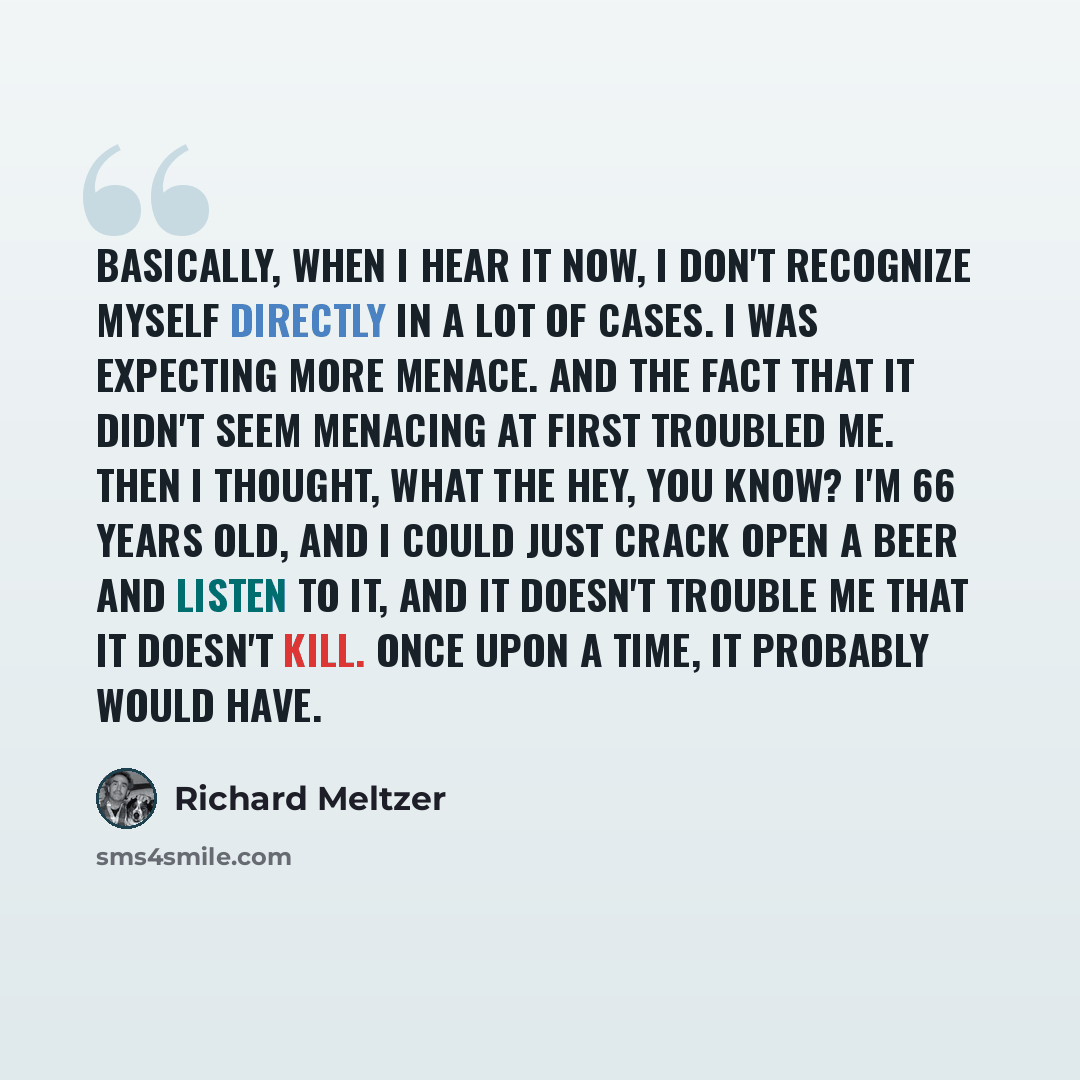 “Basically, when I hear it now, I don't recognize myself directly in a lot of cases. I was expecting more menace. And the fact that it didn't seem menacing at first troubled me. Then I thought, What the hey, you know? I'm 66 years old, and I could just crack open a beer and listen to it, and it…” quote by Richard Meltzer