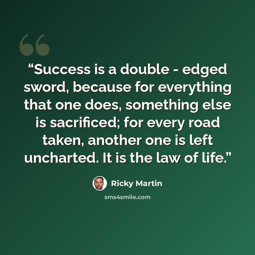 “Success is a double - edged sword, because for everything that one does, something else is sacrificed; for every road taken, another one is left uncharted. It is the law of life.” quote by Ricky Martin