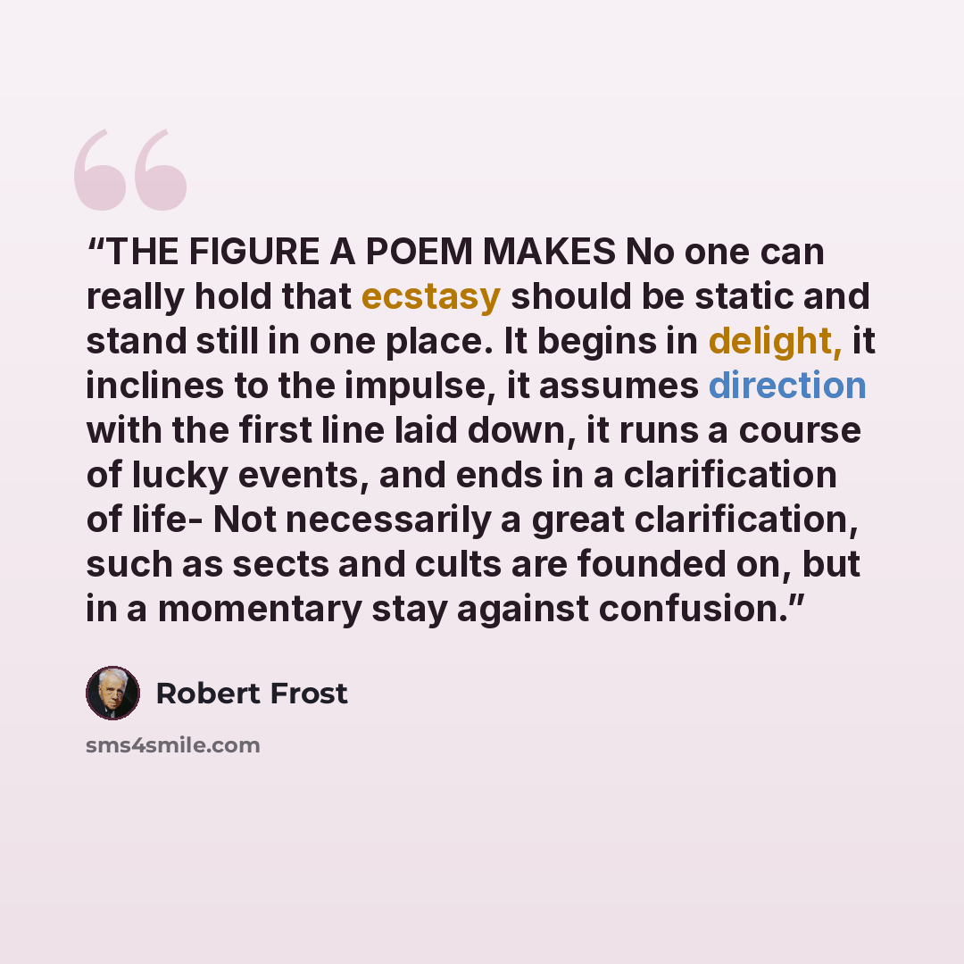 “THE FIGURE A POEM MAKES No one can really hold that ecstasy should be static and stand still in one place. It begins in delight, it inclines to the impulse, it assumes direction with the first line laid down, it runs a course of lucky events, and ends in a clarification of life- Not necessarily a…” quote by Robert Frost