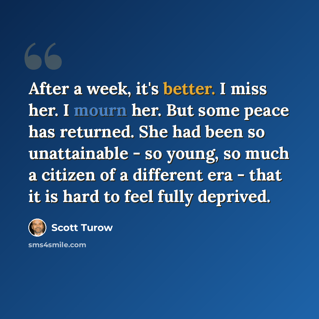 “After a week, it's better. I miss her. I mourn her. But some peace has returned. She had been so unattainable - so young, so much a citizen of a different era - that it is hard to feel fully deprived.” quote by Scott Turow