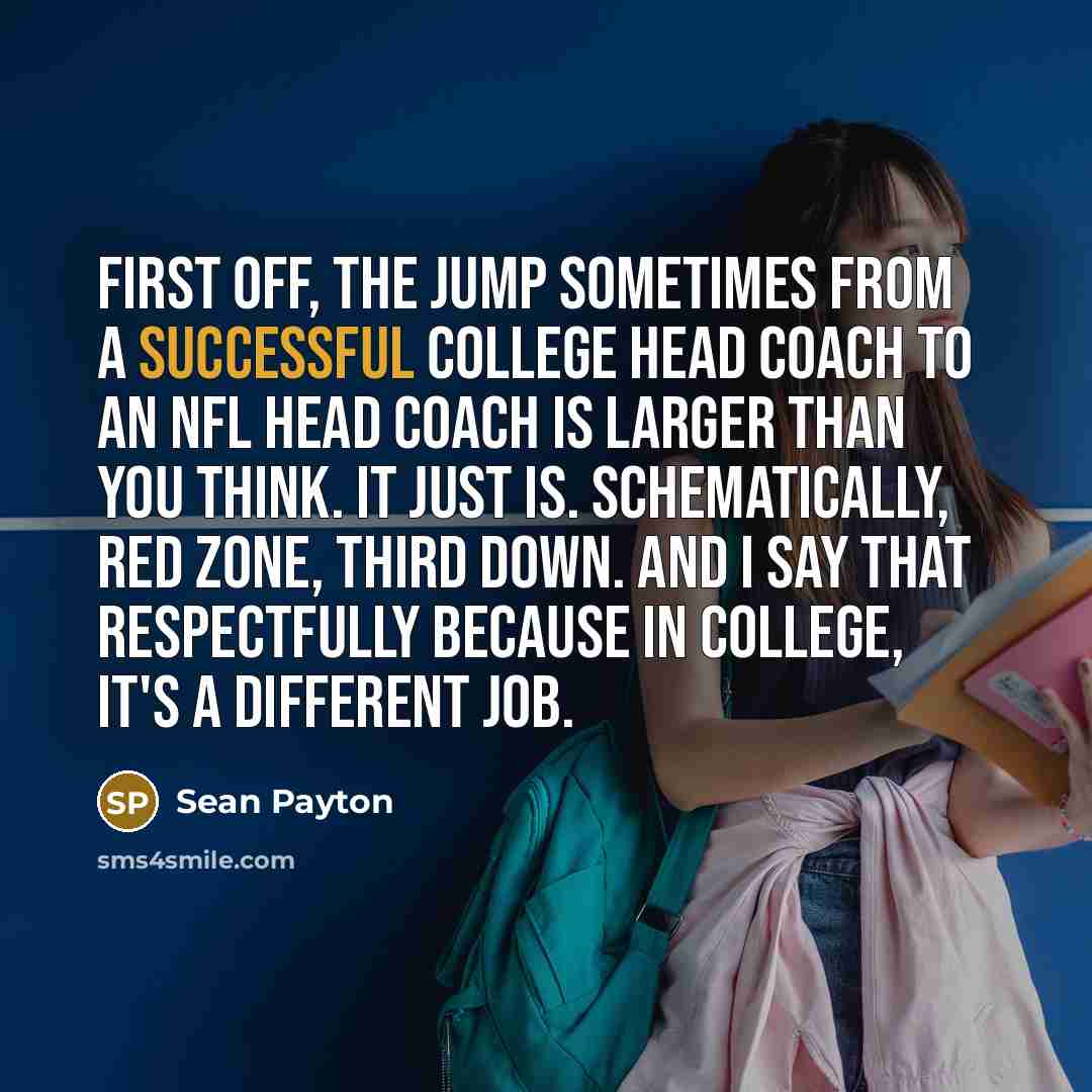 “First off, the jump sometimes from a successful college head coach to an NFL head coach is larger than you think. It just is. Schematically, red zone, third down. And I say that respectfully because in college, it's a different job.” quote by Sean Payton
