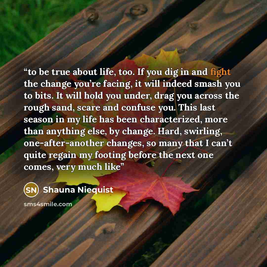 “to be true about life, too. If you dig in and fight the change you’re facing, it will indeed smash you to bits. It will hold you under, drag you across the rough sand, scare and confuse you. This last season in my life has been characterized, more than anything else, by change. Hard, swirling…” quote by Shauna Niequist