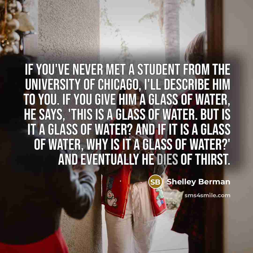 “If you've never met a student from the University of Chicago, I'll describe him to you. If you give him a glass of water, he says, 'This is a glass of water. But is it a glass of water? And if it is a glass of water, why is it a glass of water?' And eventually he dies of thirst.” quote by Shelley Berman