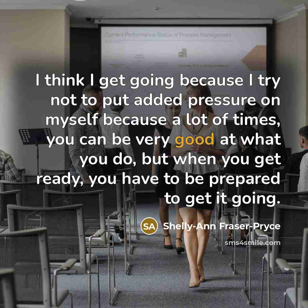 “I think I get going because I try not to put added pressure on myself because a lot of times, you can be very good at what you do, but when you get ready, you have to be prepared to get it going.” quote by Shelly-Ann Fraser-Pryce