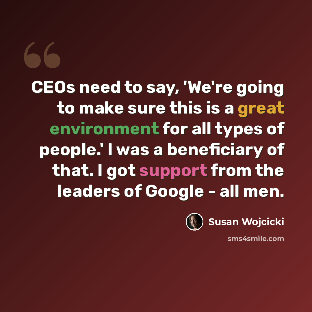 “CEOs need to say, 'We're going to make sure this is a great environment for all types of people.' I was a beneficiary of that. I got support from the leaders of Google - all men.” quote by Susan Wojcicki
