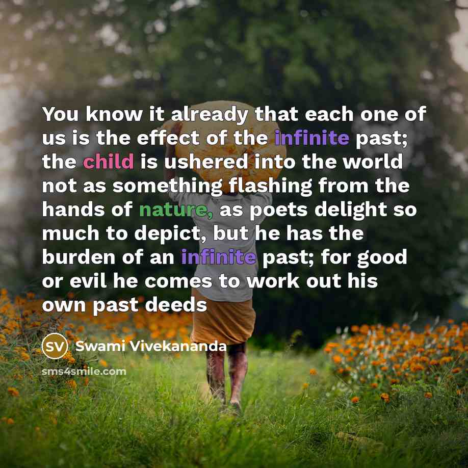 “You know it already that each one of us is the effect of the infinite past; the child is ushered into the world not as something flashing from the hands of nature, as poets delight so much to depict, but he has the burden of an infinite past; for good or evil he comes to work out his own past deeds” quote by Swami Vivekananda