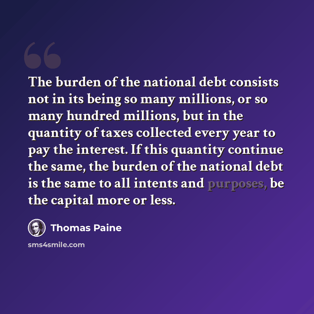 “The burden of the national debt consists not in its being so many millions, or so many hundred millions, but in the quantity of taxes collected every year to pay the interest. If this quantity continue the same, the burden of the national debt is the same to all intents and purposes, be the…” quote by Thomas Paine
