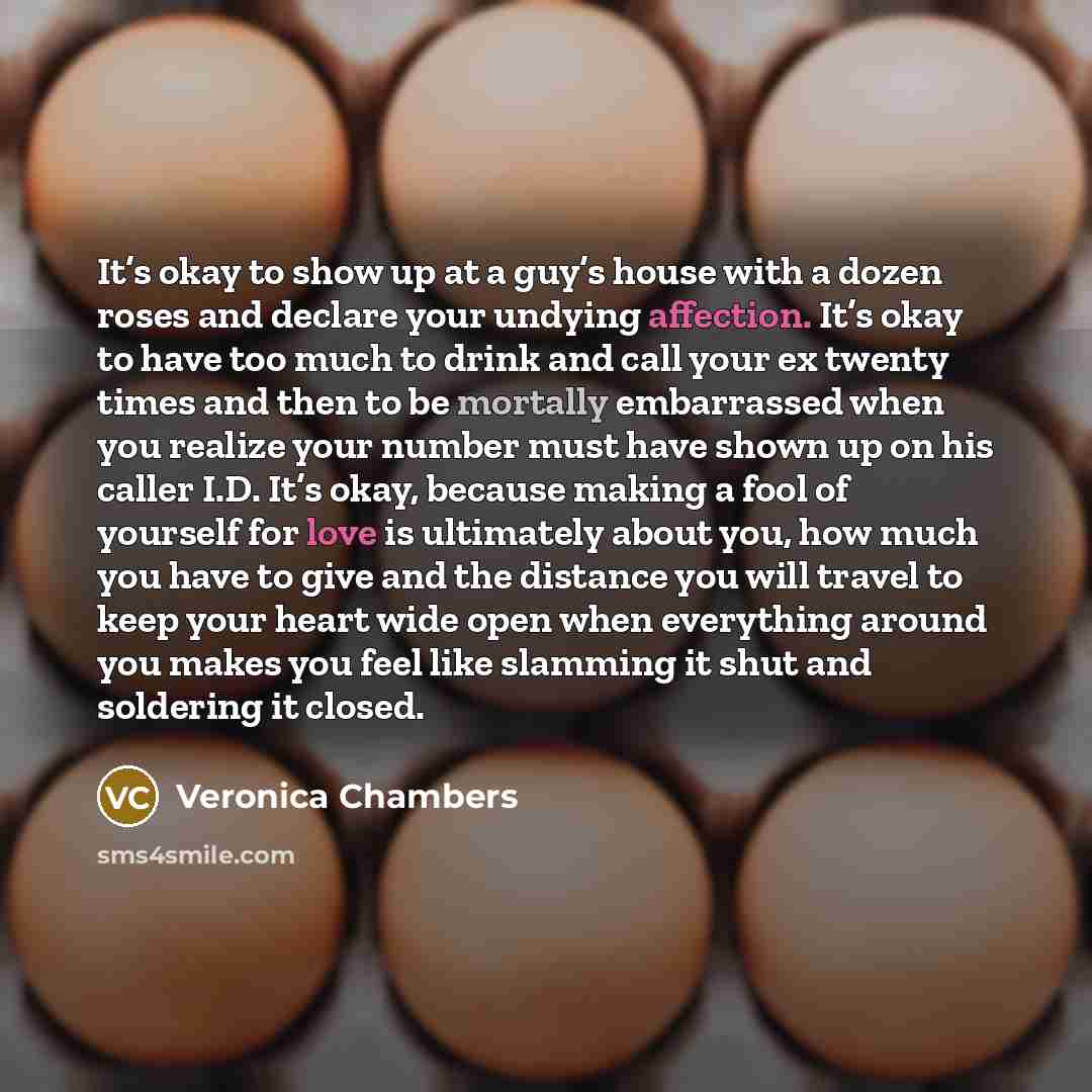 “It’s okay to show up at a guy’s house with a dozen roses and declare your undying affection. It’s okay to have too much to drink and call your ex twenty times and then to be mortally embarrassed when you realize your number must have shown up on his caller I.D. It’s okay, because making a fool of…” quote by Veronica Chambers
