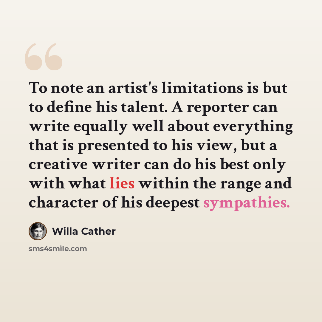 “To note an artist's limitations is but to define his talent. A reporter can write equally well about everything that is presented to his view, but a creative writer can do his best only with what lies within the range and character of his deepest sympathies.” quote by Willa Cather