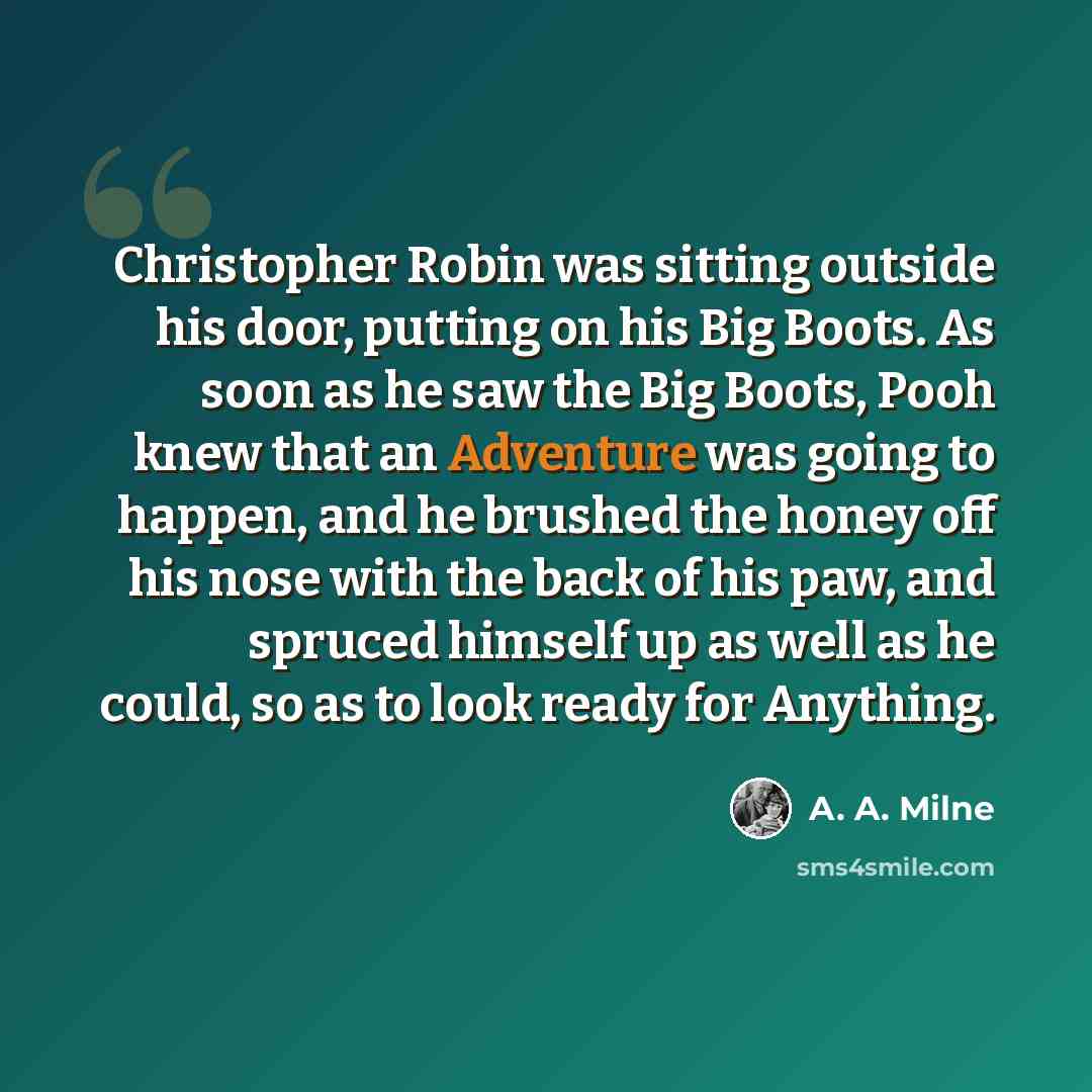 “Christopher Robin was sitting outside his door, putting on his Big Boots. As soon as he saw the Big Boots, Pooh knew that an Adventure was going to happen, and he brushed the honey off his nose with the back of his paw, and spruced himself up as well as he could, so as to look ready for Anything.” quote by A. A. Milne