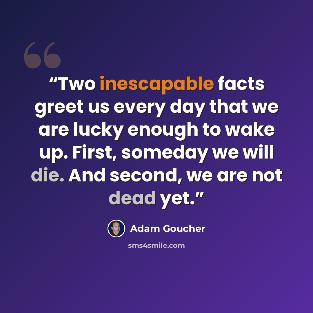 “Two inescapable facts greet us every day that we are lucky enough to wake up. First, someday we will die. And second, we are not dead yet.” quote by Adam Goucher