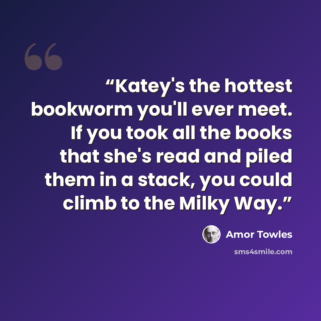 “Katey's the hottest bookworm you'll ever meet. If you took all the books that she's read and piled them in a stack, you could climb to the Milky Way.” quote by Amor Towles