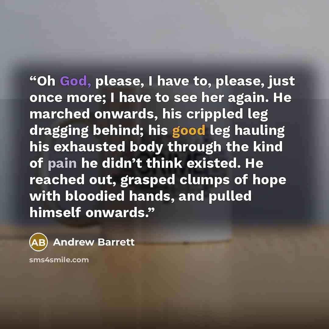 “Oh God, please, I have to, please, just once more; I have to see her again. He marched onwards, his crippled leg dragging behind; his good leg hauling his exhausted body through the kind of pain he didn’t think existed. He reached out, grasped clumps of hope with bloodied hands, and pulled himself…” quote by Andrew Barrett