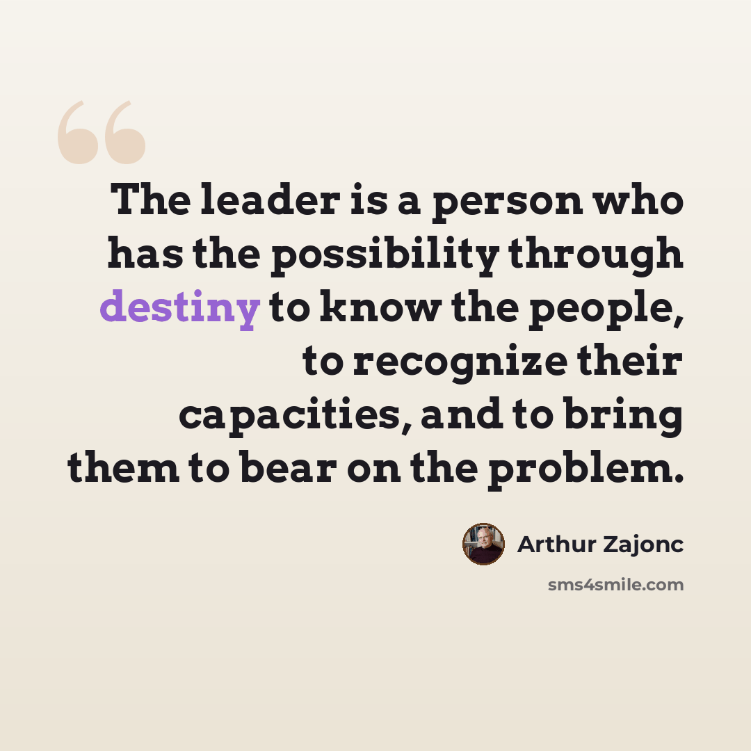 “The leader is a person who has the possibility through destiny to know the people, to recognize their capacities, and to bring them to bear on the problem.” quote by Arthur Zajonc