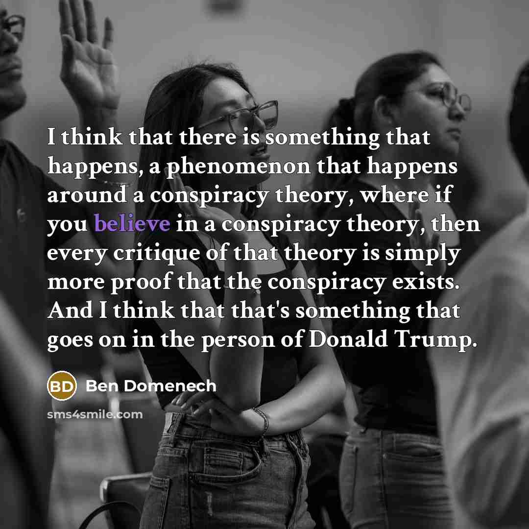 “I think that there is something that happens, a phenomenon that happens around a conspiracy theory, where if you believe in a conspiracy theory, then every critique of that theory is simply more proof that the conspiracy exists. And I think that that's something that goes on in the person of…” quote by Ben Domenech