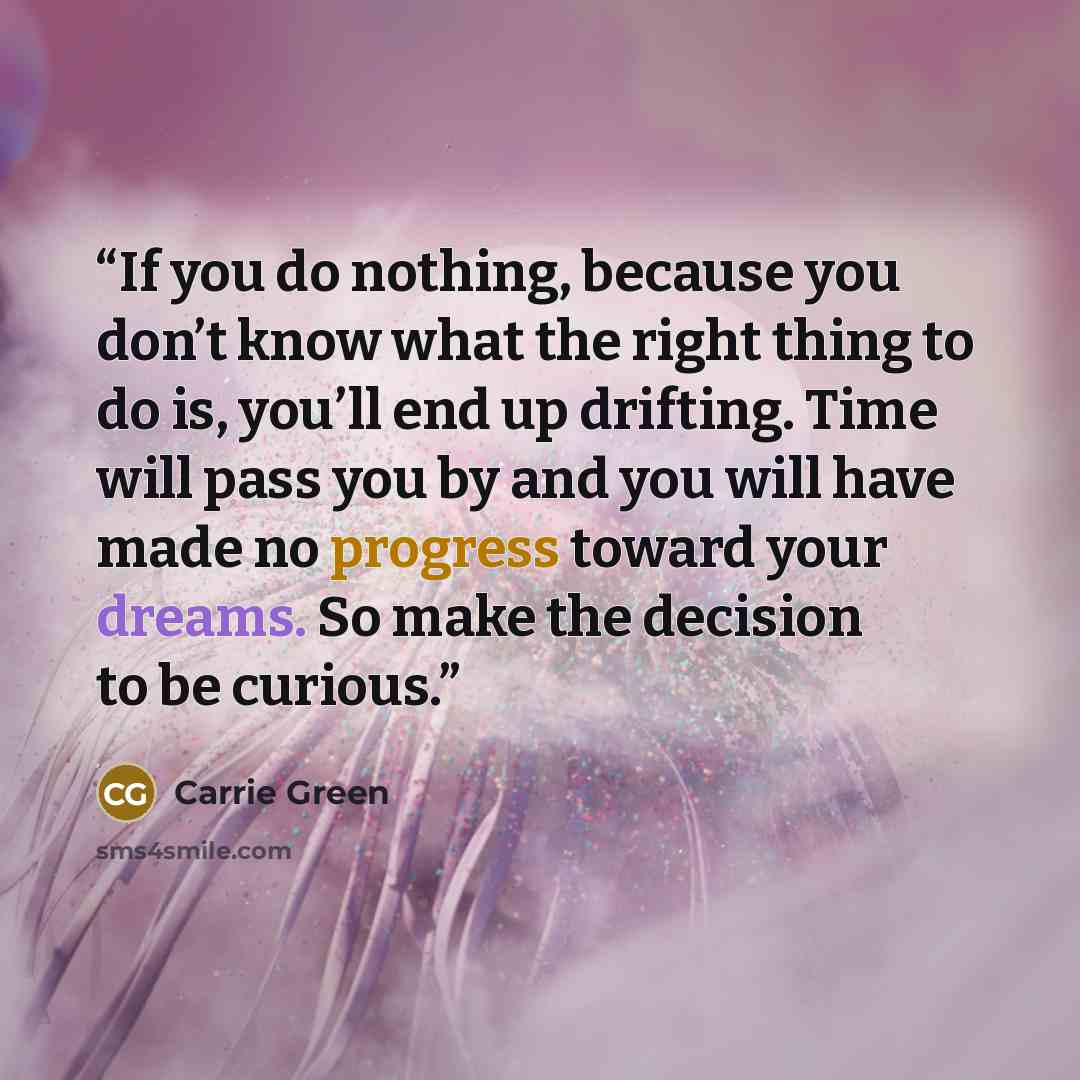 “If you do nothing, because you don’t know what the right thing to do is, you’ll end up drifting. Time will pass you by and you will have made no progress toward your dreams. So make the decision to be curious.” quote by Carrie Green