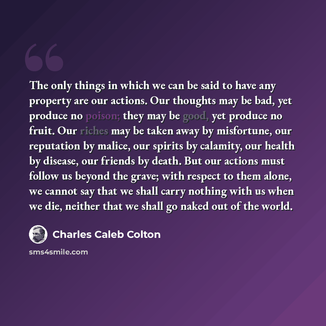 “The only things in which we can be said to have any property are our actions. Our thoughts may be bad, yet produce no poison; they may be good, yet produce no fruit. Our riches may be taken away by misfortune, our reputation by malice, our spirits by calamity, our health by disease, our friends by…” quote by Charles Caleb Colton