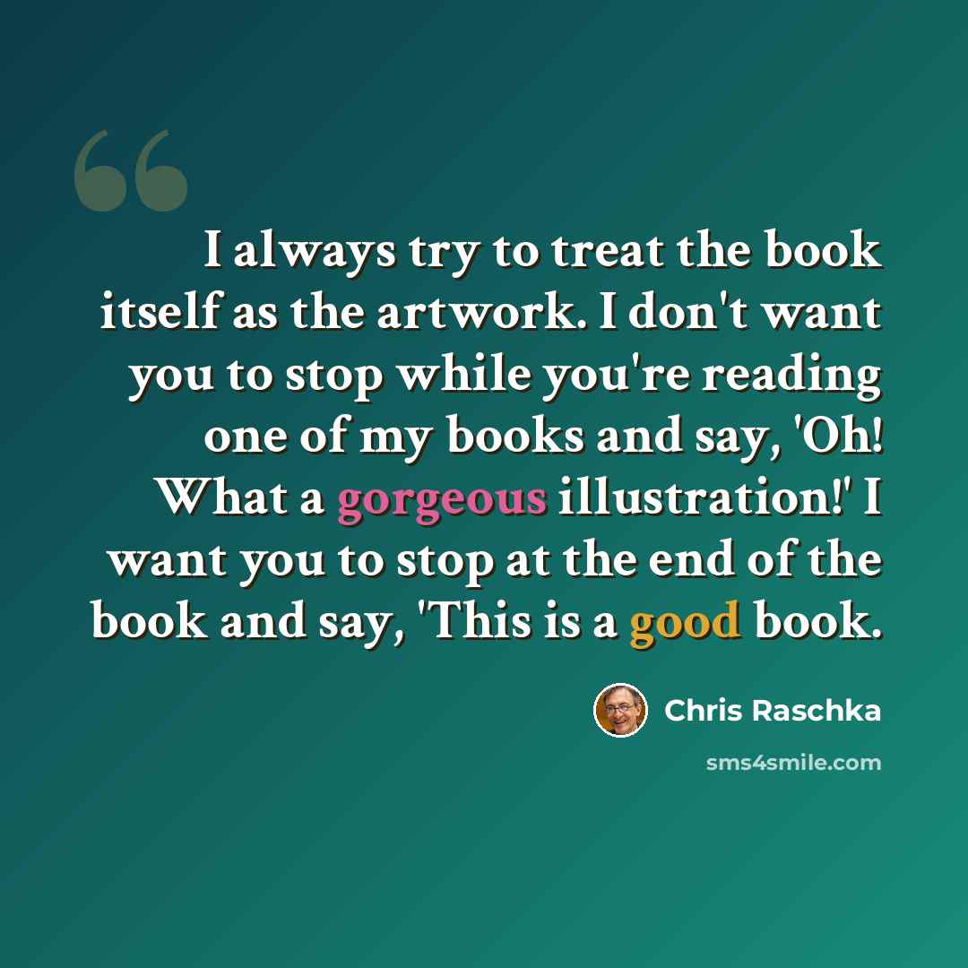 “I always try to treat the book itself as the artwork. I don't want you to stop while you're reading one of my books and say, 'Oh! What a gorgeous illustration!' I want you to stop at the end of the book and say, 'This is a good book.” quote by Chris Raschka