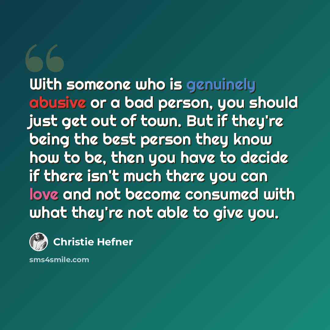 “With someone who is genuinely abusive or a bad person, you should just get out of town. But if they're being the best person they know how to be, then you have to decide if there isn't much there you can love and not become consumed with what they're not able to give you.” quote by Christie Hefner