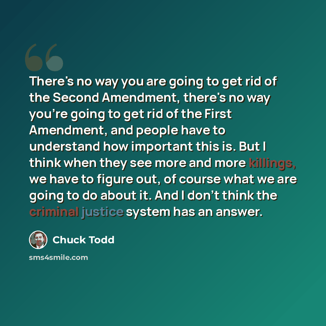 “There's no way you are going to get rid of the Second Amendment, there's no way you're going to get rid of the First Amendment, and people have to understand how important this is. But I think when they see more and more killings, we have to figure out, of course what we are going to do about it…” quote by Chuck Todd