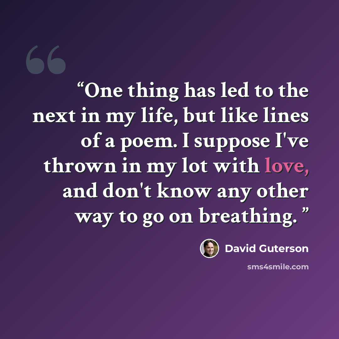 “One thing has led to the next in my life, but like lines of a poem. I suppose I've thrown in my lot with love, and don't know any other way to go on breathing.” quote by David Guterson