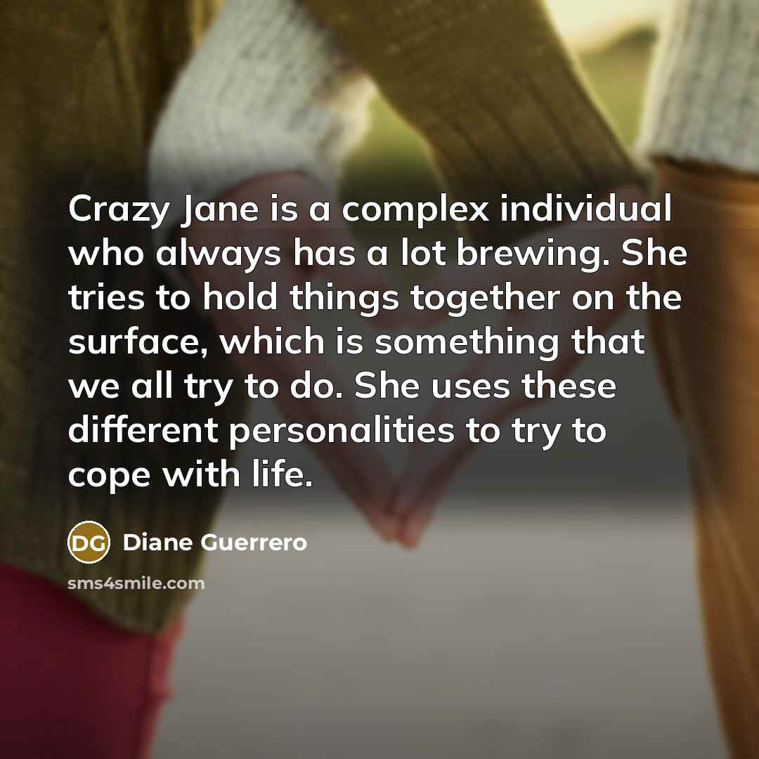“Crazy Jane is a complex individual who always has a lot brewing. She tries to hold things together on the surface, which is something that we all try to do. She uses these different personalities to try to cope with life.” quote by Diane Guerrero