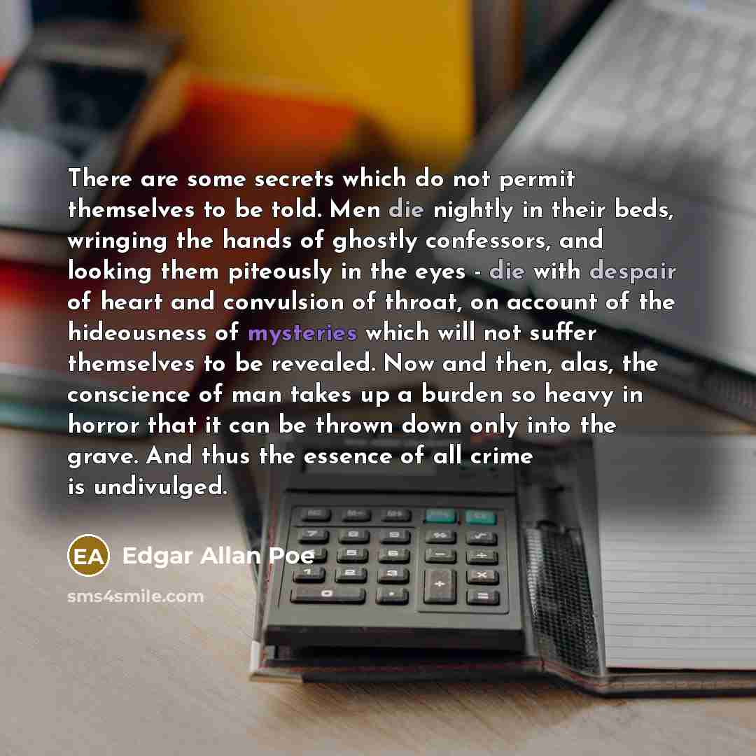 “There are some secrets which do not permit themselves to be told. Men die nightly in their beds, wringing the hands of ghostly confessors, and looking them piteously in the eyes - die with despair of heart and convulsion of throat, on account of the hideousness of mysteries which will not suffer…” quote by Edgar Allan Poe