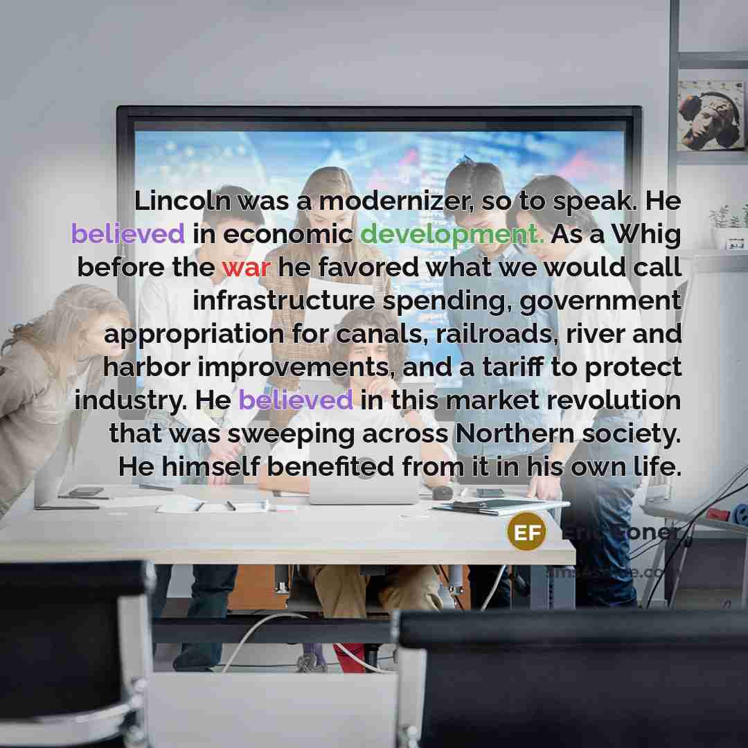 “Lincoln was a modernizer, so to speak. He believed in economic development. As a Whig before the war he favored what we would call infrastructure spending, government appropriation for canals, railroads, river and harbor improvements, and a tariff to protect industry. He believed in this market…” quote by Eric Foner