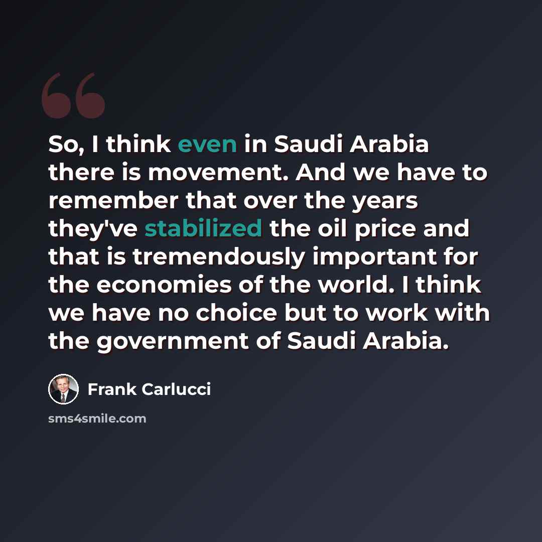 “So, I think even in Saudi Arabia there is movement. And we have to remember that over the years they've stabilized the oil price and that is tremendously important for the economies of the world. I think we have no choice but to work with the government of Saudi Arabia.” quote by Frank Carlucci
