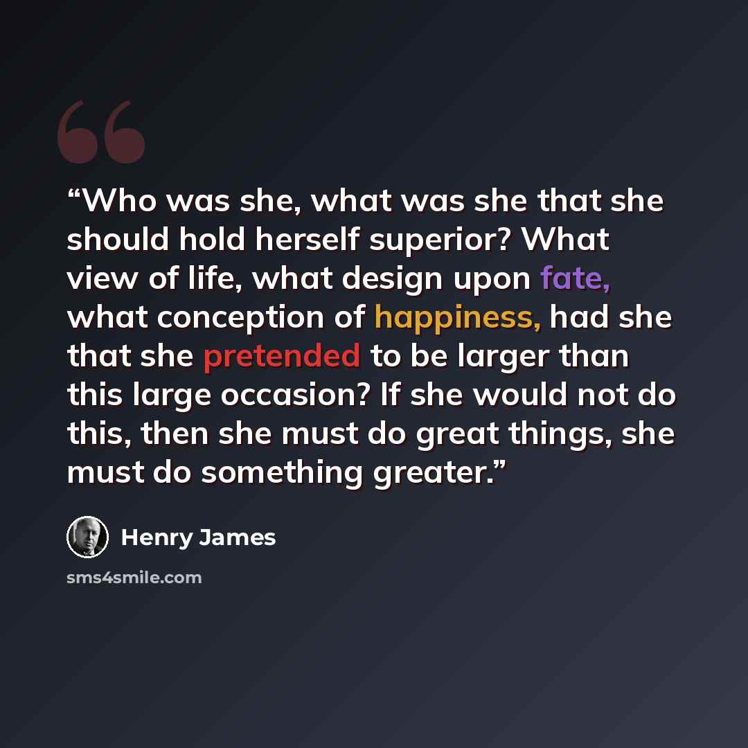 “Who was she, what was she that she should hold herself superior? What view of life, what design upon fate, what conception of happiness, had she that she pretended to be larger than this large occasion? If she would not do this, then she must do great things, she must do something greater.” quote by Henry James