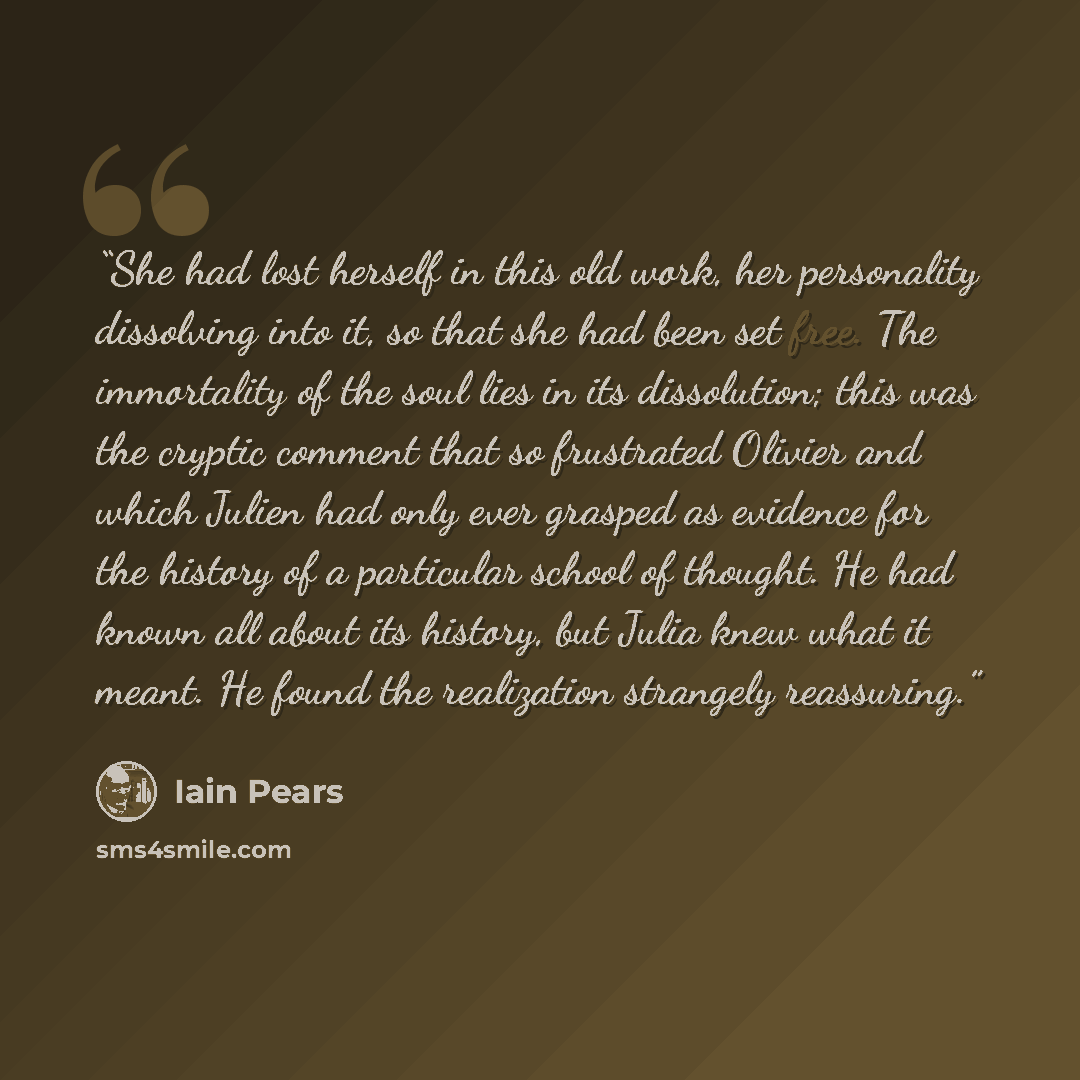 “She had lost herself in this old work, her personality dissolving into it, so that she had been set free. The immortality of the soul lies in its dissolution; this was the cryptic comment that so frustrated Olivier and which Julien had only ever grasped as evidence for the history of a particular…” quote by Iain Pears
