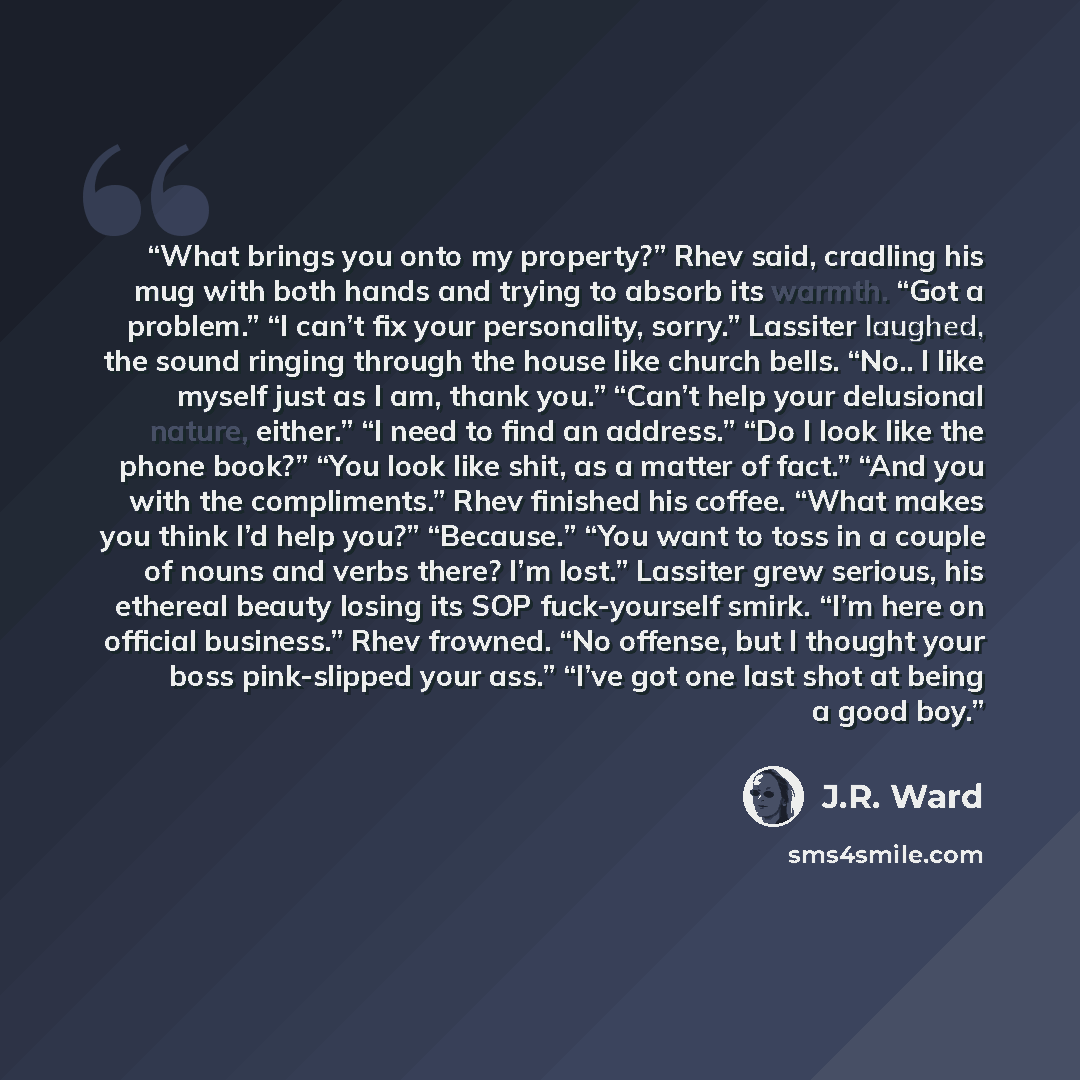 “What brings you onto my property?” Rhev said, cradling his mug with both hands and trying to absorb its warmth. “Got a problem.” “I can’t fix your personality, sorry.” Lassiter laughed, the sound ringing through the house like church bells. “No.. I like myself just as I am, thank you.” “Can’t help…” quote by J.R. Ward