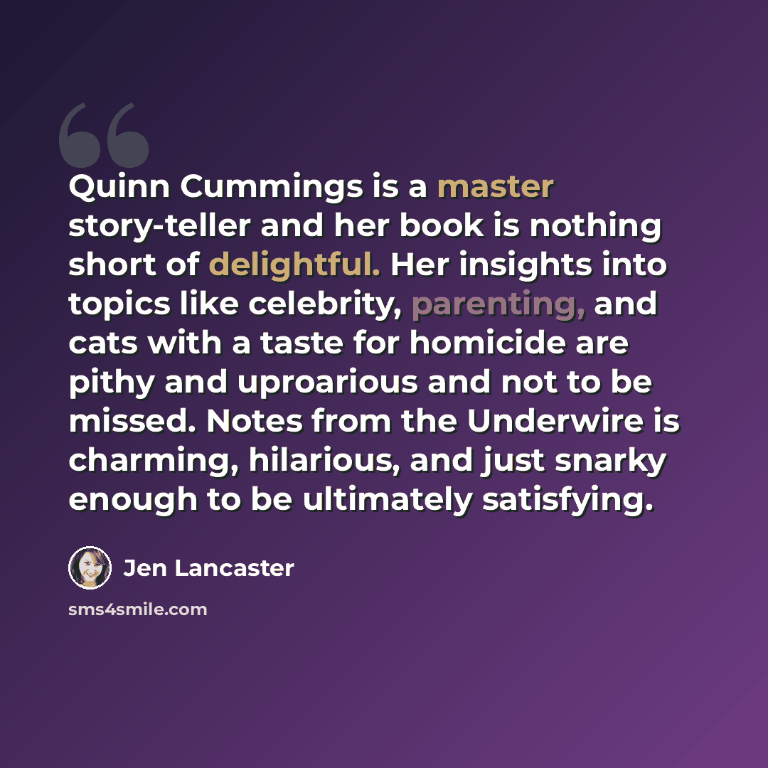 “Quinn Cummings is a master story-teller and her book is nothing short of delightful. Her insights into topics like celebrity, parenting, and cats with a taste for homicide are pithy and uproarious and not to be missed. Notes from the Underwire is charming, hilarious, and just snarky enough to be…” quote by Jen Lancaster