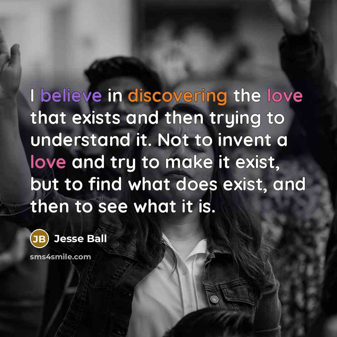 “I believe in discovering the love that exists and then trying to understand it. Not to invent a love and try to make it exist, but to find what does exist, and then to see what it is.” quote by Jesse Ball